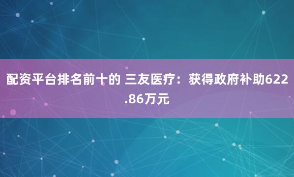 配资平台排名前十的 三友医疗：获得政府补助622.86万元