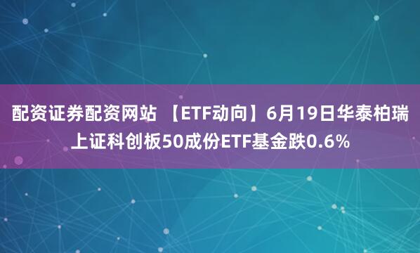 配资证券配资网站 【ETF动向】6月19日华泰柏瑞上证科创板50成份ETF基金跌0.6%