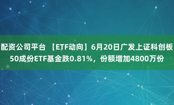 配资公司平台 【ETF动向】6月20日广发上证科创板50成份ETF基金跌0.81%，份额增加4800万份