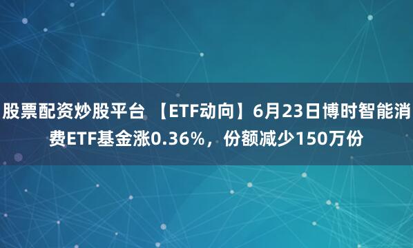 股票配资炒股平台 【ETF动向】6月23日博时智能消费ETF基金涨0.36%，份额减少150万份