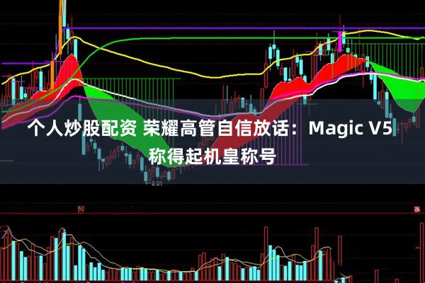 个人炒股配资 荣耀高管自信放话：Magic V5 称得起机皇称号