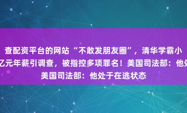 查配资平台的网站 “不敢发朋友圈”，清华学霸小红书晒1.67亿元年薪引调查，被指控多项罪名！美国司法部：他处于在逃状态