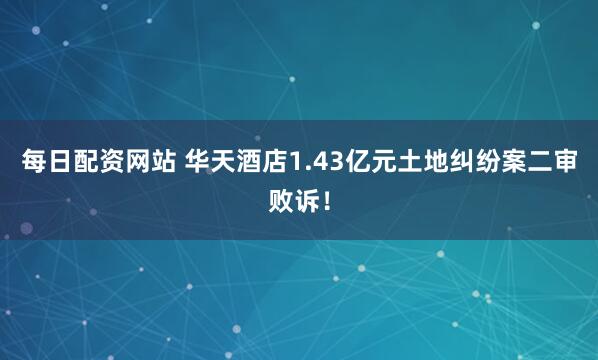 每日配资网站 华天酒店1.43亿元土地纠纷案二审败诉！