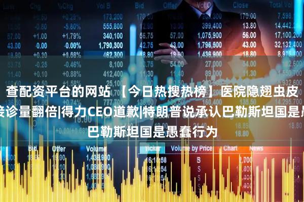 查配资平台的网站 【今日热搜热榜】医院隐翅虫皮炎患者接诊量翻倍|得力CEO道歉|特朗普说承认巴勒斯坦国是愚蠢行为