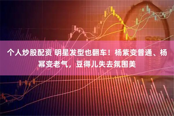 个人炒股配资 明星发型也翻车！杨紫变普通、杨幂变老气，豆得儿失去氛围美