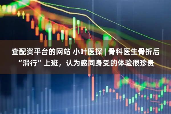 查配资平台的网站 小叶医探 | 骨科医生骨折后“滑行”上班，认为感同身受的体验很珍贵