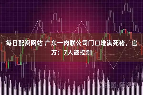 每日配资网站 广东一肉联公司门口堆满死猪，官方：7人被控制