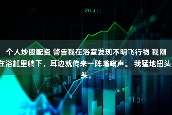 个人炒股配资 警告我在浴室发现不明飞行物 我刚在浴缸里躺下，耳边就传来一阵嗡嗡声。 我猛地扭头。