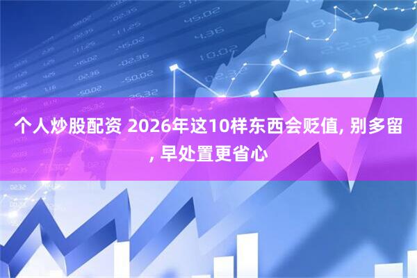 个人炒股配资 2026年这10样东西会贬值, 别多留, 早处置更省心