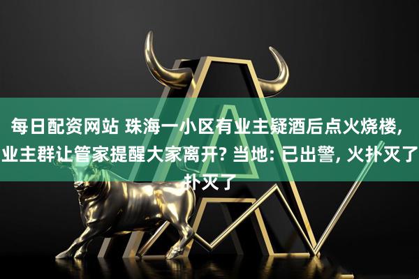 每日配资网站 珠海一小区有业主疑酒后点火烧楼, 业主群让管家提醒大家离开? 当地: 已出警, 火扑灭了