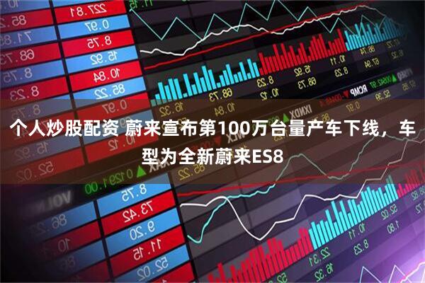 个人炒股配资 蔚来宣布第100万台量产车下线，车型为全新蔚来ES8