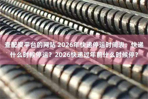 查配资平台的网站 2026年快递停运时间表：快递什么时候停运？2026快递过年前什么时候停？