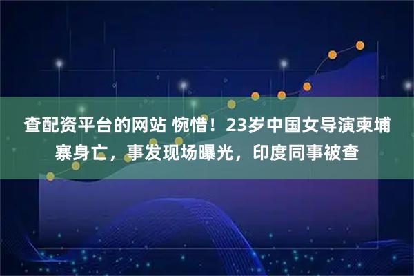 查配资平台的网站 惋惜！23岁中国女导演柬埔寨身亡，事发现场曝光，印度同事被查