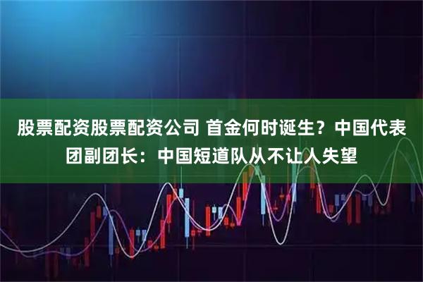 股票配资股票配资公司 首金何时诞生？中国代表团副团长：中国短道队从不让人失望