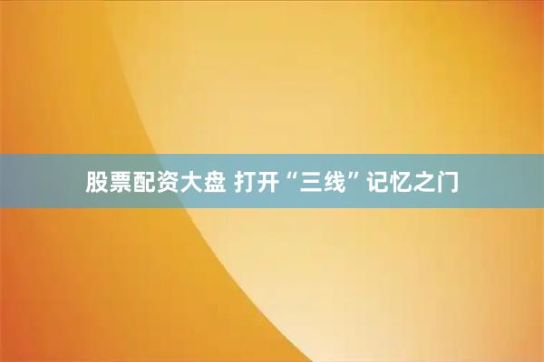 股票配资大盘 打开“三线”记忆之门