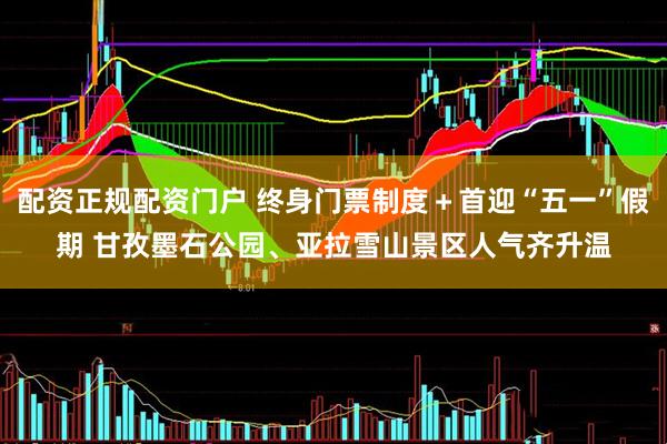 配资正规配资门户 终身门票制度＋首迎“五一”假期 甘孜墨石公园、亚拉雪山景区人气齐升温