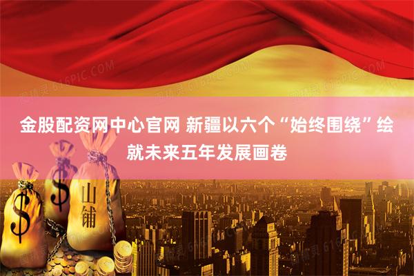 金股配资网中心官网 新疆以六个“始终围绕”绘就未来五年发展画卷
