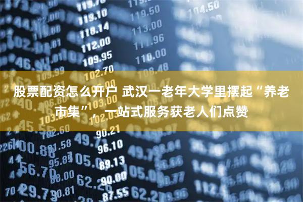 股票配资怎么开户 武汉一老年大学里摆起“养老市集”，一站式服务获老人们点赞