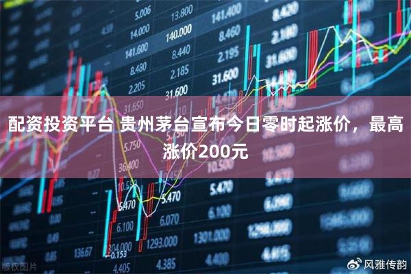 配资投资平台 贵州茅台宣布今日零时起涨价，最高涨价200元