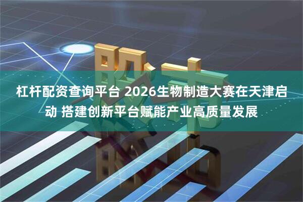 杠杆配资查询平台 2026生物制造大赛在天津启动 搭建创新平台赋能产业高质量发展