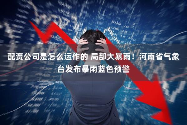 配资公司是怎么运作的 局部大暴雨！河南省气象台发布暴雨蓝色预警