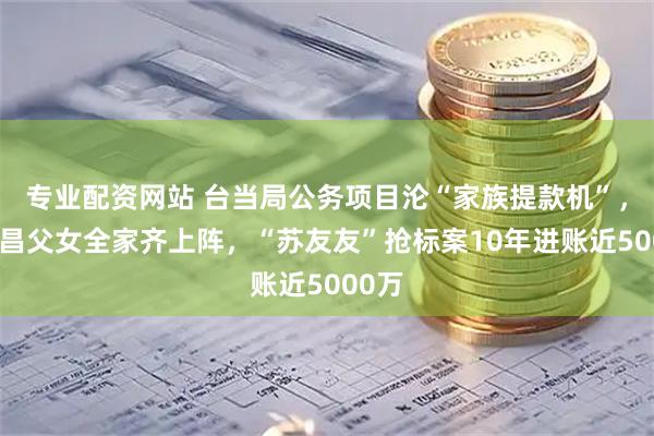 专业配资网站 台当局公务项目沦“家族提款机”，苏贞昌父女全家齐上阵，“苏友友”抢标案10年进账近5000万