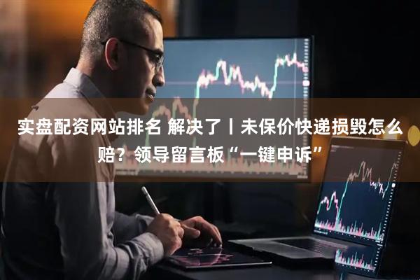 实盘配资网站排名 解决了丨未保价快递损毁怎么赔？领导留言板“一键申诉”