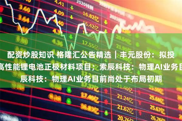 配资炒股知识 格隆汇公告精选︱丰元股份：拟投资建设及升级改造高性能锂电池正极材料项目；索辰科技：物理AI业务目前尚处于布局初期
