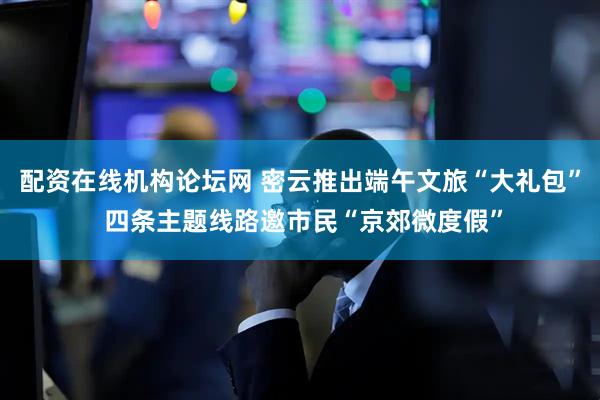 配资在线机构论坛网 密云推出端午文旅“大礼包” 四条主题线路邀市民“京郊微度假”